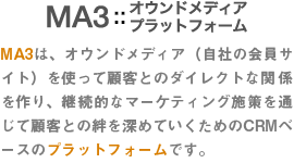 MA3:オウンドメディアプラットフォーム MA3は、オウンドメディア（自社の会員サイト）を使って顧客とのダイレクトな関係を作り、継続的なマーケティング施策を通じて顧客との絆を深めていくためのCRMベースのプラットフォームです。