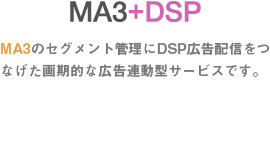 MA3+DSP MA3のセグメント管理にDSP広告配信をつなげた画期的な広告連動型サービスです。